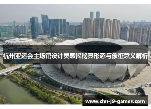 杭州亚运会主场馆设计灵感揭秘其形态与象征意义解析