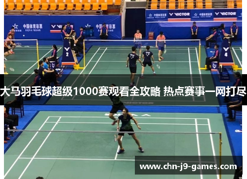 大马羽毛球超级1000赛观看全攻略 热点赛事一网打尽