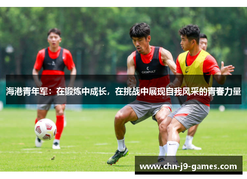 海港青年军:在锻炼中成长,在挑战中展现自我风采的青春力量 海港青年军:在锻炼中成长,在挑战中展现自我风采的青春力量