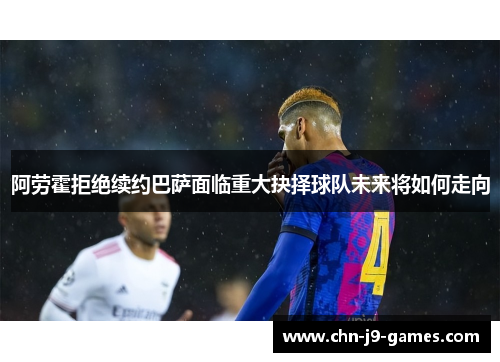 阿劳霍拒绝续约巴萨面临重大抉择球队未来将如何走向
