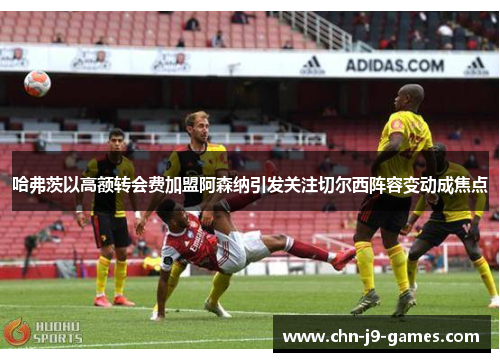 哈弗茨以高额转会费加盟阿森纳引发关注切尔西阵容变动成焦点 哈弗茨以高额转会费加盟阿森纳引发关注切尔西阵容变动成焦点