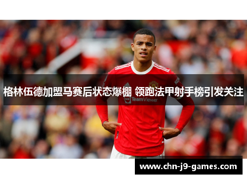 格林伍德加盟马赛后状态爆棚 领跑法甲射手榜引发关注